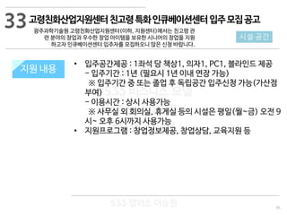 95
533 캠퍼스
#533 비즈니스 모델
#533 사업계획서
#533 창업론
533 캠퍼스 이승원
지원 규모지원 내용
• 입주공간제공 : 1좌석 당 책상1, 의자1, PC1, 블라인드 제공
- 입주기간 : 1년 (필요시 1년 이내 연장 가능)
※ 입주기간 중 또는 졸업 후 독립공간 입주신청 가능(가산점
부여)
- 이용시간 : 상시 사용가능
※ 사무실 외 회의실, 휴게실 등의 시설은 평일(월~금) 오전 9
시~ 오후 6시까지 사용가능
• 지원프로그램 : 창업정보제공, 창업상담, 교육지원 등
33
시설·공간
고령친화산업지원센터친고령특화인큐베이션센터입주모집공고
광주과학기술원 고령친화산업지원센터(이하, 지원센터)에서는 친고령 관
련 분야의 창업과 우수한 창업 아이템을 보유한 시니어의 창업을 지원
하고자 인큐베이션센터 입주자를 모집하오니 많은 신청 바랍니다.
 