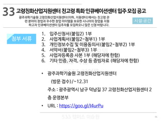 96
533 캠퍼스
#533 비즈니스 모델
#533 사업계획서
#533 창업론
533 캠퍼스 이승원
첨부 서류
1. 입주신청서(붙임2) 1부
2. 사업계획서(붙임2-첨부1) 1부
3. 개인정보수집 및 이용동의서(붙임2-첨부2) 1부
4. 서약서(붙임2-첨부3) 1부
5. 사업자등록증 사본 1부 (해당자에 한함)
6. 기타 인증, 자격, 수상 등 증빙자료 (해당자에 한함)
• 광주과학기술원 고령친화산업지원센터
(방문 접수)/~12.31
주소 : 광주광역시 남구 덕남길 37 고령친화산업지원센터 2
층 운영본부
• URL : https://goo.gl/I4urPu
첨부 서류
33
시설·공간
고령친화산업지원센터친고령특화인큐베이션센터입주모집공고
광주과학기술원 고령친화산업지원센터(이하, 지원센터)에서는 친고령 관
련 분야의 창업과 우수한 창업 아이템을 보유한 시니어의 창업을 지원
하고자 인큐베이션센터 입주자를 모집하오니 많은 신청 바랍니다.
 