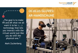 OCULUS GLOVES:
AR-HANDSCHUHE
„The goal is to make
VR and AR what we all
want it to be: (...)
technology that lets
you interact with the
virtual world just like
you do with the
physical one.“
Mark Zuckerberg
 