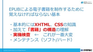 Copyright © Gijyutsu Hyoron Co, Ltd. All Rights Reserved.
EPUBによる電子書籍を制作するために
覚えなければならない基本
・基本的にはXHTML、CSSの知識
・加えて「書籍」の構造の...