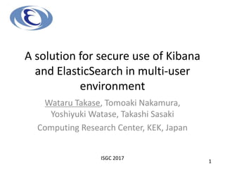 A solution for secure use of Kibana
and ElasticSearch in multi-user
environment
Wataru Takase, Tomoaki Nakamura,
Yoshiyuki Watase, Takashi Sasaki
Computing Research Center, KEK, Japan
ISGC 2017
1
 