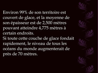 Environ 99% de son territoire est
couvert de glace, et la moyenne de
son épaisseur est de 2,500 mètres
pouvant atteindre 4,775 mètres à
certain endroits.
Si toute cette couche de glace fondait
rapidement, le niveau de tous les
océans du monde augmenterait de
près de 70 mètres.
 