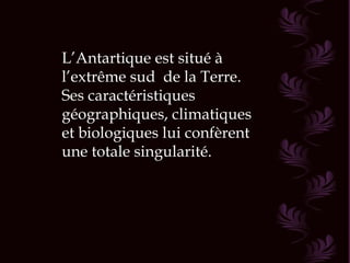 L’Antartique est situé à
l’extrême sud de la Terre.
Ses caractéristiques
géographiques, climatiques
et biologiques lui confèrent
une totale singularité.
 
