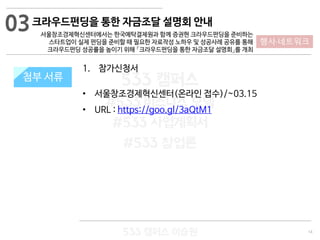 14
533 캠퍼스
#533 비즈니스 모델
#533 사업계획서
#533 창업론
533 캠퍼스 이승원
첨부 서류
1. 참가신청서
• 서울창조경제혁신센터(온라인 접수)/~03.15
• URL : https://goo.gl/3aQtM1
첨부 서류
03
행사·네트워크
크라우드펀딩을 통한 자금조달 설명회 안내
서울창조경제혁신센터에서는 한국예탁결제원과 함께 증권현 크라우드펀딩을 준비하는
스타트업이 실제 펀딩을 준비할 때 필요한 자료작성 노하우 및 성공사례 공유를 통해
크라우드펀딩 성공률을 높이기 위해 「크라우드펀딩을 통한 자금조달 설명회」를 개최
 