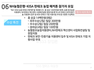 21
533 캠퍼스
#533 비즈니스 모델
#533 사업계획서
#533 창업론
533 캠퍼스 이승원
NH농협은행-KISA 핀테크 농업 해커톤 참가자 모집
"NH-KISA 농업 핀테크 해커톤"을 개최합니다. 총 상금 1400만원과 함께, 농협 창조농업
지원센터, NH핀테크 혁신센터 사업화컨설팅 창업지원 뿐 아니라 핀테크 보안인증기
술 지원센터 입주 및 KISA 핀테크 기업 지원사업 우대 등 다양한 수상특전
지원 규모수상 특전
• 총 상금 14백만원(8팀)
- 최우수상(2팀) 팀당 300만원
- 우수상(2팀) 팀당 200만원
- 장려상(4팀) 팀당 100만원
• 농협창조농업지원센터,NH핀테크 혁신센터 사업화컨설팅 및
창업지원
• 핀테크 보안·인증기술 지원센터 입주 및 KISA 핀테크 기업 지
원사업 우대
06
행사·네트워크
 