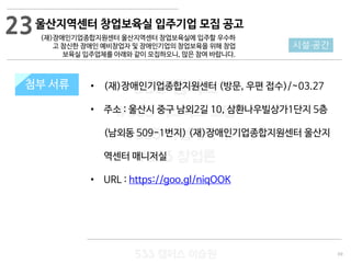 69
533 캠퍼스
#533 비즈니스 모델
#533 사업계획서
#533 창업론
533 캠퍼스 이승원
첨부 서류 • (재)장애인기업종합지원센터 (방문, 우편 접수)/~03.27
• 주소 : 울산시 중구 남외2길 10, 삼환나우빌상가1단지 5층
(남외동 509-1번지) (재)장애인기업종합지원센터 울산지
역센터 매니저실
• URL : https://goo.gl/niqOOK
첨부 서류
시설·공간
울산지역센터 창업보육실 입주기업 모집 공고
(재)장애인기업종합지원센터 울산지역센터 창업보육실에 입주할 우수하
고 참신한 장애인 예비창업자 및 장애인기업의 창업보육을 위해 창업
보육실 입주업체를 아래와 같이 모집하오니, 많은 참여 바랍니다.
23
 