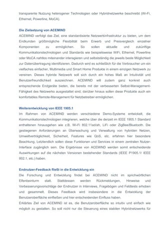 transparente Nutzung heterogener Technologien oder Hybridnetzwerke beschreibt (Wi-Fi,
Ethernet, Powerline, MoCA).
Die Zielsetzung von ACEMIND
ACEMIND verfolgt das Ziel, eine standardisierte Netzwerkinfrastruktur zu bieten, um dem
Endkunden größtmögliche Flexibilität beim Erwerb und Preisvergleich einzelner
Komponenten zu ermöglichen. So sollen aktuelle und zukünftige
Kommunikationstechnologien und Standards wie beispielsweise WiFi, Ethernet, Powerline
oder MoCA nahtlos miteinander interagieren und selbstständig die jeweils beste Möglichkeit
zur Datenübertragung identifizieren. Dadurch wird es schließlich für die Verbraucher um ein
vielfaches einfacher, Multimedia und Smart Home Produkte in einem einzigen Netzwerk zu
vereinen. Dieses hybride Netzwerk soll sich durch ein hohes Maß an Intuitivität und
Benutzerfreundlichkeit auszeichnen. ACEMIND will zudem ganz konkret auch
entsprechende Endgeräte bieten, die bereits mit der verbesserten Selbst-Management-
Fähigkeit des Netzwerks ausgestattet sind; darüber hinaus sollen diese Produkte auch ein
komfortables Remote-Management für Netzbetreiber ermöglichen.
Weiterentwicklung von IEEE 1905.1
Im Rahmen von ACEMIND werden verschiedene Demo-Systeme entwickelt, die
Kommunikationstechnologien integrieren, welche über die derzeit im IEEE 1905.1 Standard
enthaltenen hinausgehen wie z.B. Wi-Fi 802.11ad/ah, LiFi oder ZigBee/Bluetooth. Die
gestiegenen Anforderungen an Überwachung und Verwaltung von hybriden Netzen,
Umweltverträglichkeit, Sicherheit, Features wie QoS, etc. erfahren hier besondere
Beachtung. Letztendlich sollen diese Funktionen und Services in einem zentralen Nutzer-
Interface zugänglich sein. Die Ergebnisse von ACEMIND werden somit entscheidende
Auswirkungen auf die nächsten Versionen bestehender Standards (IEEE P1905.1/ IEEE
802.1, etc.) haben.
Endnutzer-Feedback fließt in die Entwicklung ein
Die Forschung und Entwicklung findet bei ACEMIND nicht im sprichwörtlichen
Elfenbeinturm statt. Stattdessen werden Rückmeldungen, Hinweise und
Verbesserungsvorschläge der Endnutzer in Interviews, Fragebögen und Feldtests erhoben
und gesammelt. Dieses Feedback wird insbesondere in die Entwicklung der
Benutzeroberfläche einfließen und hier entscheidenden Einfluss haben.
Erklärtes Ziel von ACEMIND ist es, die Benutzeroberfläche so intuitiv und einfach wie
möglich zu gestalten. So soll nicht nur die Steuerung eines stabilen Hybridnetzwerks für
 