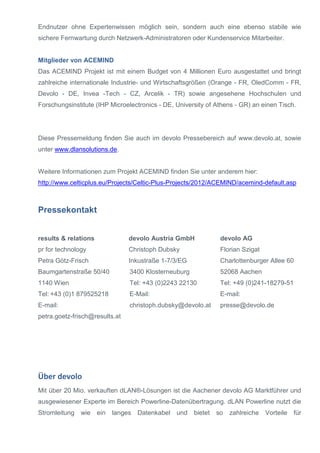 Endnutzer ohne Expertenwissen möglich sein, sondern auch eine ebenso stabile wie
sichere Fernwartung durch Netzwerk-Administratoren oder Kundenservice Mitarbeiter.
Mitglieder von ACEMIND
Das ACEMIND Projekt ist mit einem Budget von 4 Millionen Euro ausgestattet und bringt
zahlreiche internationale Industrie- und Wirtschaftsgrößen (Orange - FR, OledComm - FR,
Devolo - DE, Invea -Tech - CZ, Arcelik - TR) sowie angesehene Hochschulen und
Forschungsinstitute (IHP Microelectronics - DE, University of Athens - GR) an einen Tisch.
Diese Pressemeldung finden Sie auch im devolo Pressebereich auf www.devolo.at, sowie
unter www.dlansolutions.de.
Weitere Informationen zum Projekt ACEMIND finden Sie unter anderem hier:
http://www.celticplus.eu/Projects/Celtic-Plus-Projects/2012/ACEMIND/acemind-default.asp
Pressekontakt
results & relations
pr for technology
Petra Götz-Frisch
Baumgartenstraße 50/40
1140 Wien
Tel: +43 (0)1 879525218
E-mail:
petra.goetz-frisch@results.at
devolo Austria GmbH
Christoph Dubsky
Inkustraße 1-7/3/EG
3400 Klosterneuburg
Tel: +43 (0)2243 22130
E-Mail:
christoph.dubsky@devolo.at
devolo AG
Florian Szigat
Charlottenburger Allee 60
52068 Aachen
Tel: +49 (0)241-18279-51
E-mail:
presse@devolo.de
Über devolo
Mit über 20 Mio. verkauften dLAN®-Lösungen ist die Aachener devolo AG Marktführer und
ausgewiesener Experte im Bereich Powerline-Datenübertragung. dLAN Powerline nutzt die
Stromleitung wie ein langes Datenkabel und bietet so zahlreiche Vorteile für
 