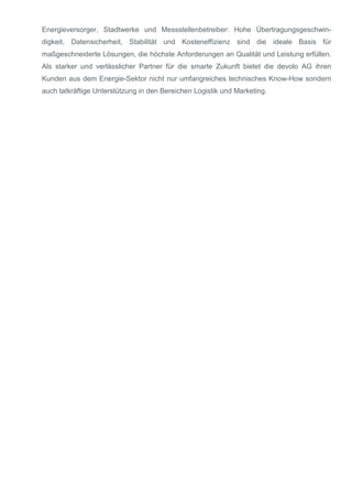 Energieversorger, Stadtwerke und Messstellenbetreiber: Hohe Übertragungsgeschwin-
digkeit, Datensicherheit, Stabilität und Kosteneffizienz sind die ideale Basis für
maßgeschneiderte Lösungen, die höchste Anforderungen an Qualität und Leistung erfüllen.
Als starker und verlässlicher Partner für die smarte Zukunft bietet die devolo AG ihren
Kunden aus dem Energie-Sektor nicht nur umfangreiches technisches Know-How sondern
auch tatkräftige Unterstützung in den Bereichen Logistik und Marketing.
 
