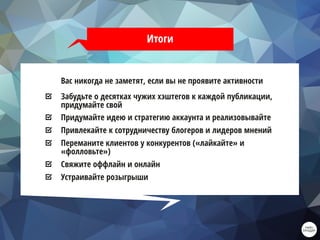 Итоги
Вас никогда не заметят, если вы не проявите активности
Забудьте о десятках чужих хэштегов к каждой публикации,
придумайте свой
Придумайте идею и стратегию аккаунта и реализовывайте
Привлекайте к сотрудничеству блогеров и лидеров мнений
Переманите клиентов у конкурентов («лайкайте» и
«фолловьте»)
Свяжите оффлайн и онлайн
Устраивайте розыгрыши
 