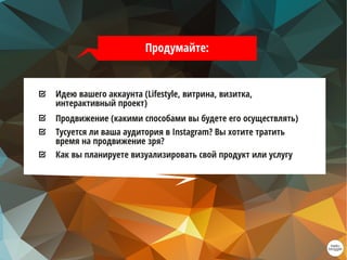 Идею вашего аккаунта (Lifestyle, витрина, визитка,
интерактивный проект)
Продвижение (какими способами вы будете его осуществлять)
Тусуется ли ваша аудитория в Instagram? Вы хотите тратить
время на продвижение зря?
Как вы планируете визуализировать свой продукт или услугу
Продумайте:
 