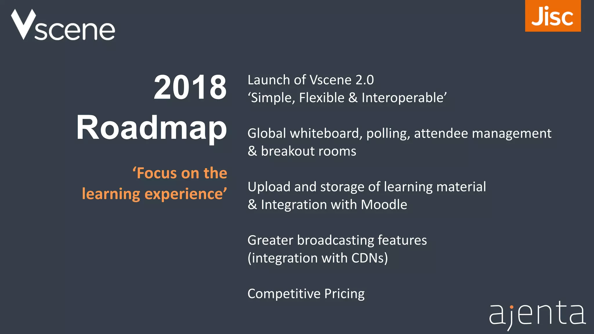 2018
Roadmap
Launch of Vscene 2.0
‘Simple, Flexible & Interoperable’
Global whiteboard, polling, attendee management
& breakout rooms
Upload and storage of learning material
& Integration with Moodle
Greater broadcasting features
(integration with CDNs)
Competitive Pricing
‘Focus on the
learning experience’
 