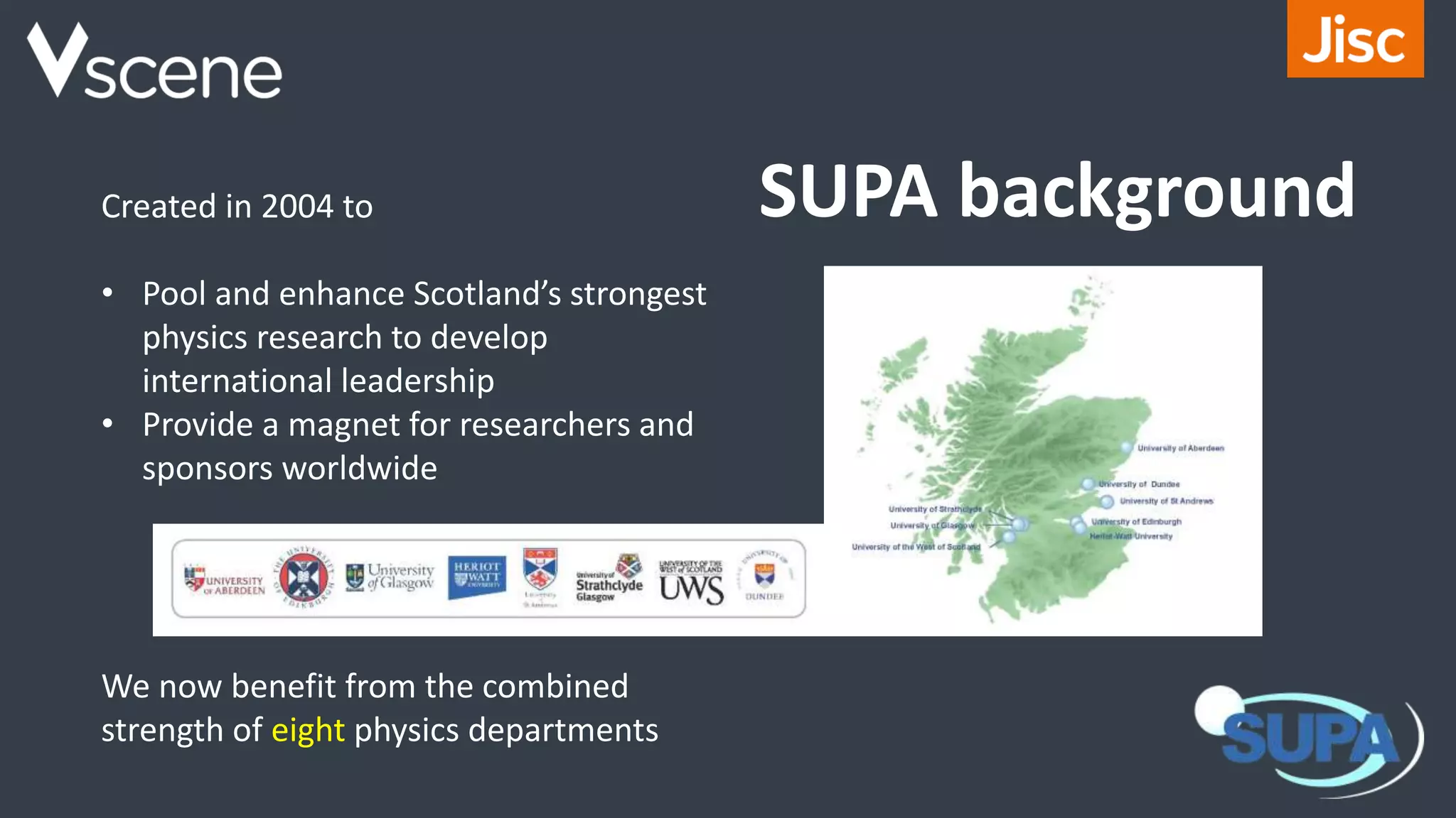 Created in 2004 to
• Pool and enhance Scotland’s strongest
physics research to develop
international leadership
• Provide a magnet for researchers and
sponsors worldwide
We now benefit from the combined
strength of eight physics departments
SUPA background
 