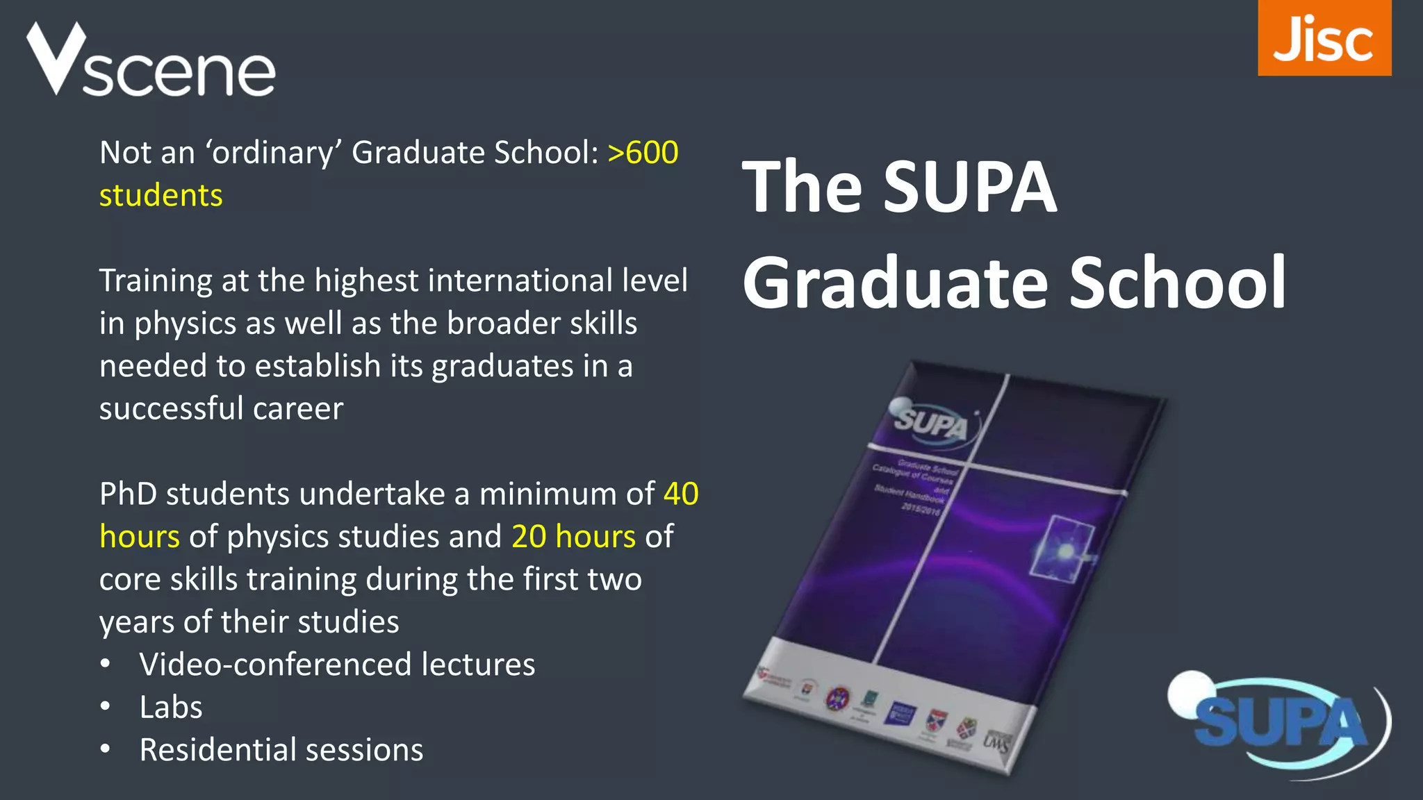 Not an ‘ordinary’ Graduate School: >600
students
Training at the highest international level
in physics as well as the broader skills
needed to establish its graduates in a
successful career
PhD students undertake a minimum of 40
hours of physics studies and 20 hours of
core skills training during the first two
years of their studies
• Video-conferenced lectures
• Labs
• Residential sessions
The SUPA
Graduate School
 