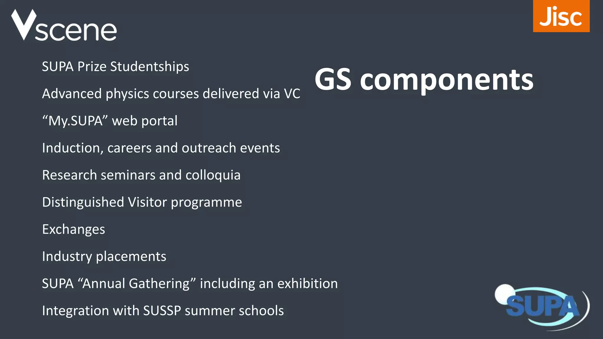 GS components
SUPA Prize Studentships
Advanced physics courses delivered via VC
“My.SUPA” web portal
Induction, careers and outreach events
Research seminars and colloquia
Distinguished Visitor programme
Exchanges
Industry placements
SUPA “Annual Gathering” including an exhibition
Integration with SUSSP summer schools
 