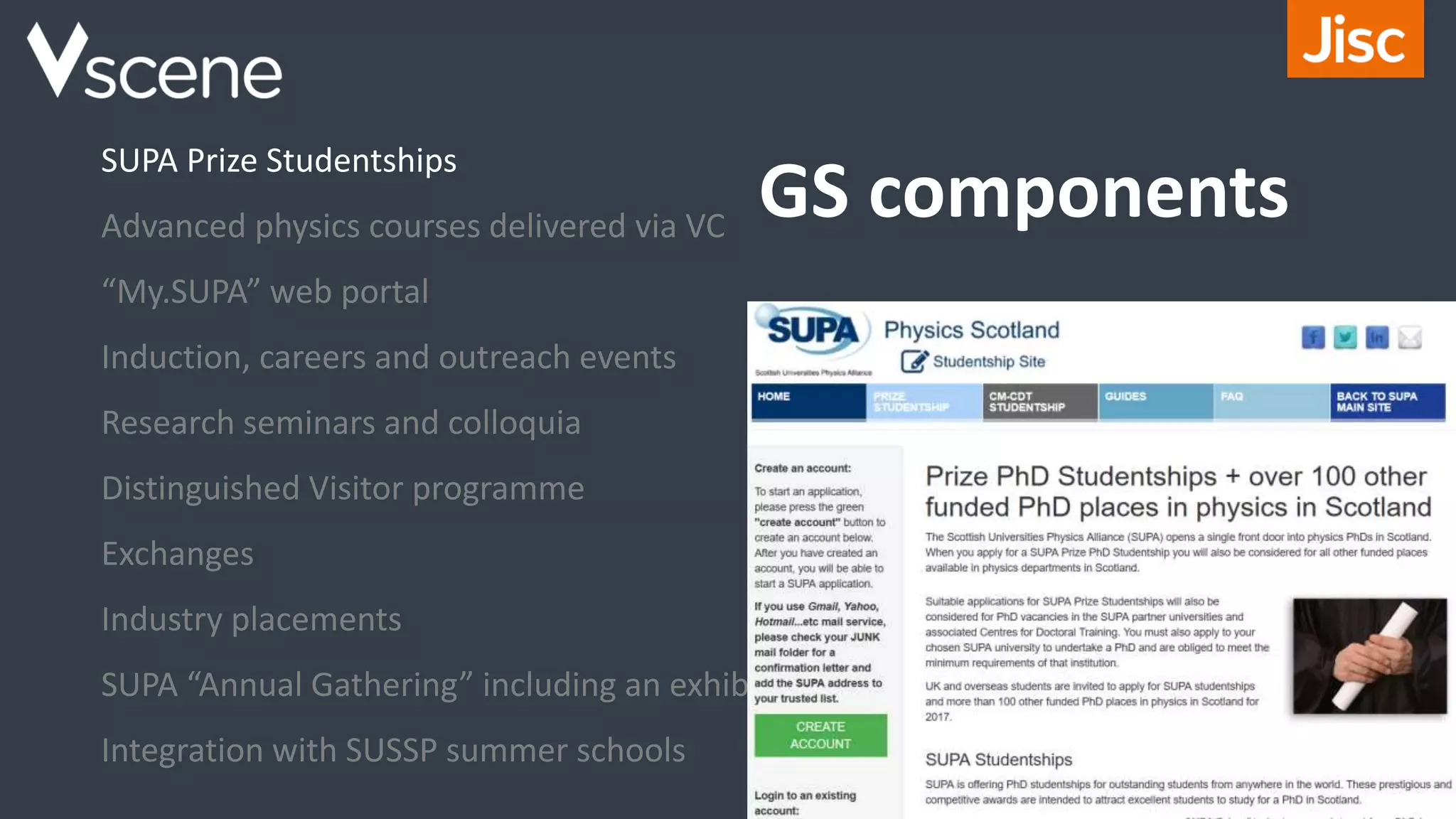 GS components
SUPA Prize Studentships
Advanced physics courses delivered via VC
“My.SUPA” web portal
Induction, careers and outreach events
Research seminars and colloquia
Distinguished Visitor programme
Exchanges
Industry placements
SUPA “Annual Gathering” including an exhibition
Integration with SUSSP summer schools
 