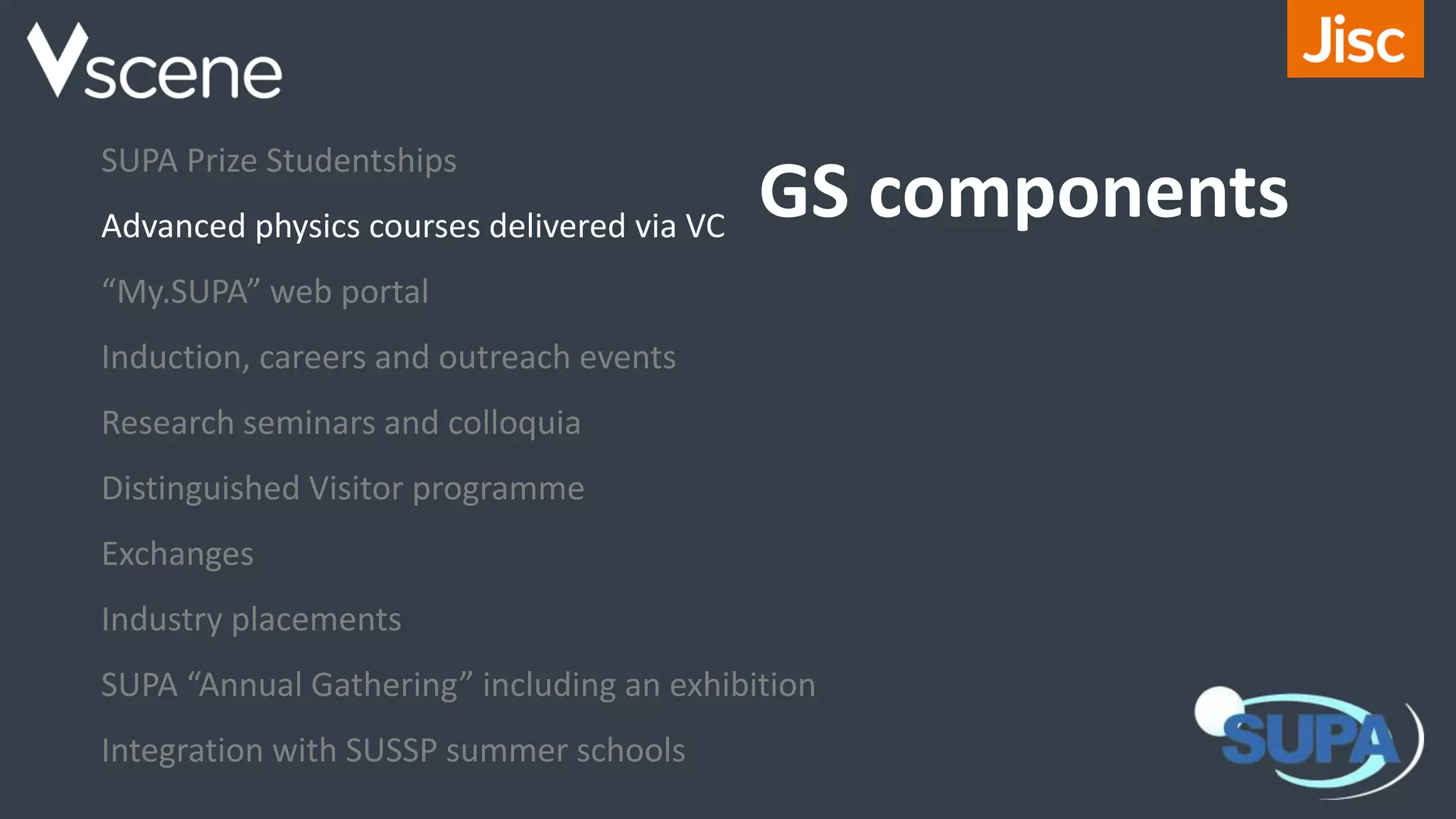 GS components
SUPA Prize Studentships
Advanced physics courses delivered via VC
“My.SUPA” web portal
Induction, careers and outreach events
Research seminars and colloquia
Distinguished Visitor programme
Exchanges
Industry placements
SUPA “Annual Gathering” including an exhibition
Integration with SUSSP summer schools
 