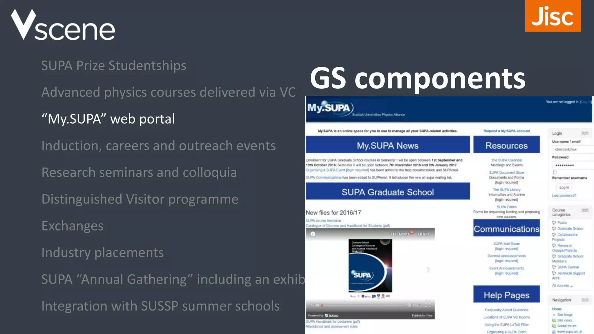 GS components
SUPA Prize Studentships
Advanced physics courses delivered via VC
“My.SUPA” web portal
Induction, careers and outreach events
Research seminars and colloquia
Distinguished Visitor programme
Exchanges
Industry placements
SUPA “Annual Gathering” including an exhibition
Integration with SUSSP summer schools
 
