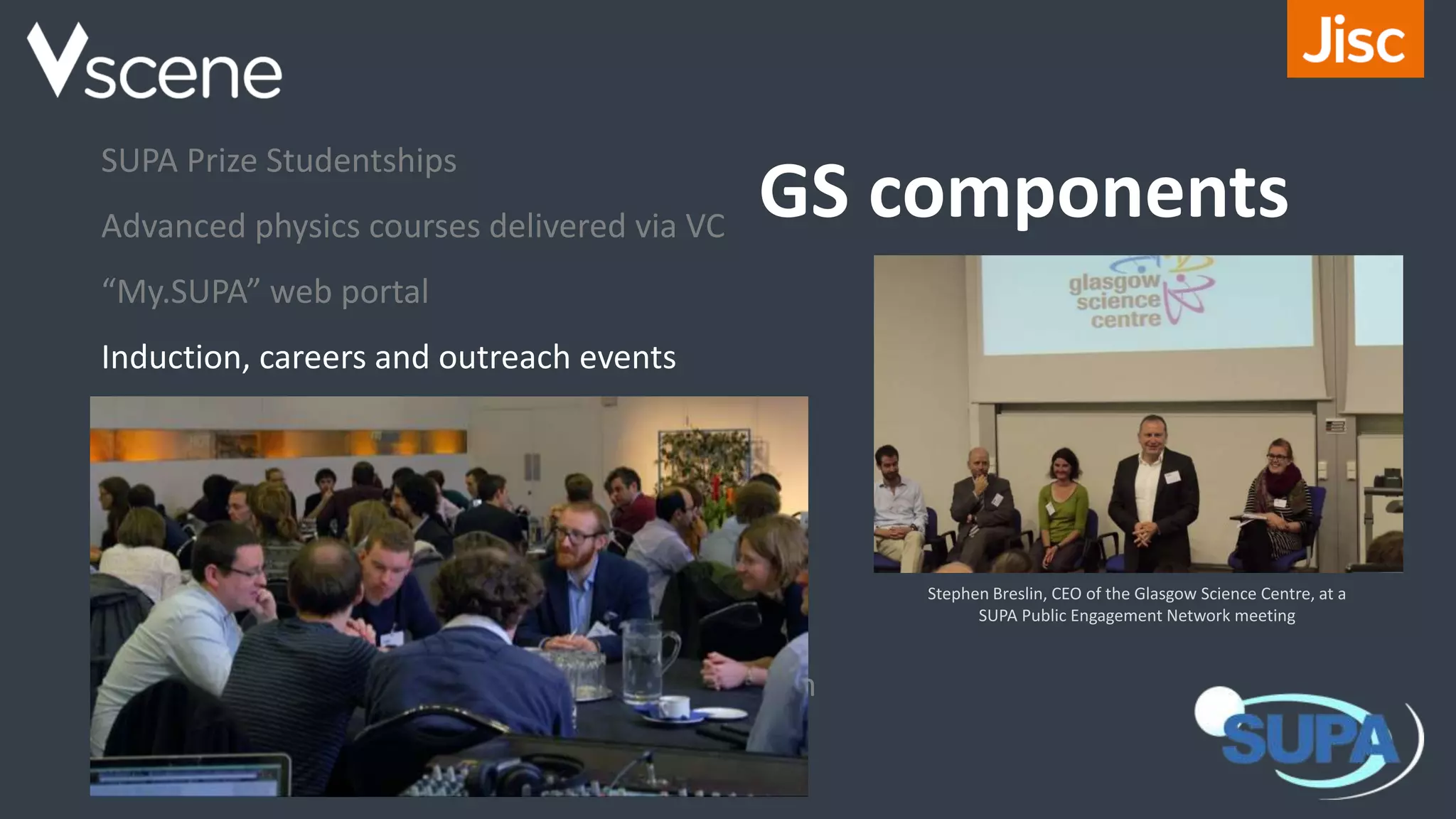 GS components
SUPA Prize Studentships
Advanced physics courses delivered via VC
“My.SUPA” web portal
Induction, careers and outreach events
Research seminars and colloquia
Distinguished Visitor programme
Exchanges
Industry placements
SUPA “Annual Gathering” including an exhibition
Integration with SUSSP summer schools
Stephen Breslin, CEO of the Glasgow Science Centre, at a
SUPA Public Engagement Network meeting
 