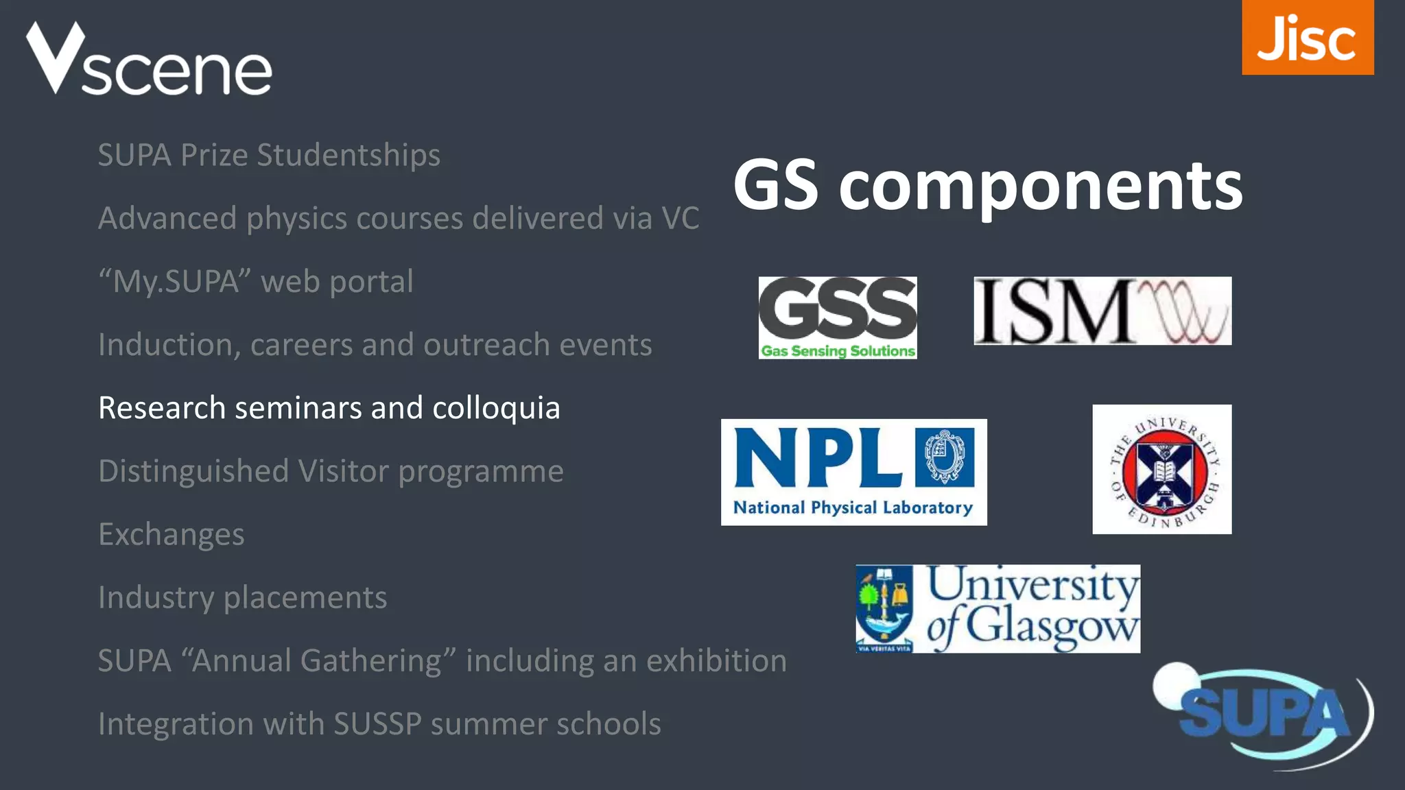 GS components
SUPA Prize Studentships
Advanced physics courses delivered via VC
“My.SUPA” web portal
Induction, careers and outreach events
Research seminars and colloquia
Distinguished Visitor programme
Exchanges
Industry placements
SUPA “Annual Gathering” including an exhibition
Integration with SUSSP summer schools
 