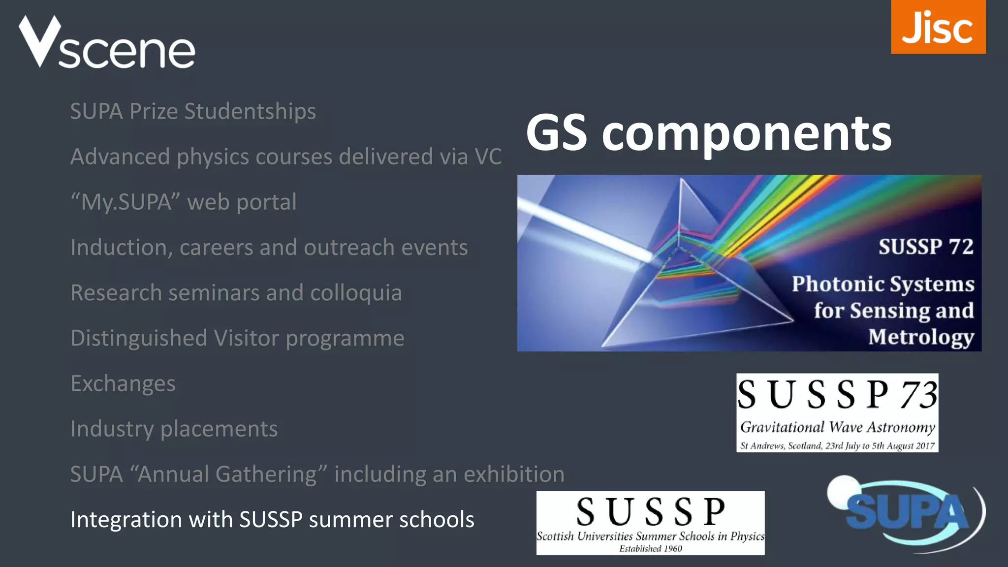 GS components
SUPA Prize Studentships
Advanced physics courses delivered via VC
“My.SUPA” web portal
Induction, careers and outreach events
Research seminars and colloquia
Distinguished Visitor programme
Exchanges
Industry placements
SUPA “Annual Gathering” including an exhibition
Integration with SUSSP summer schools
 