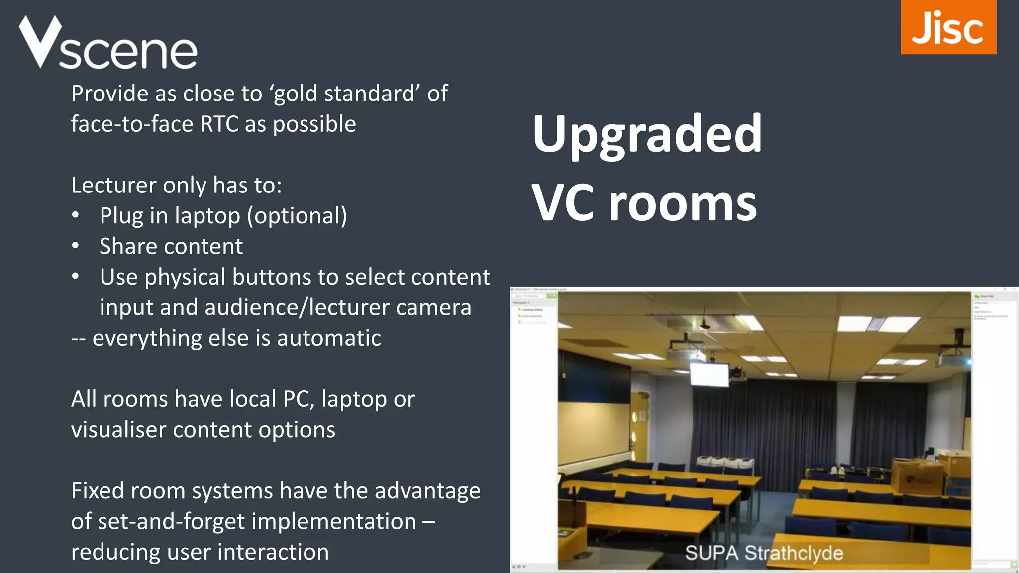 Provide as close to ‘gold standard’ of
face-to-face RTC as possible
Lecturer only has to:
• Plug in laptop (optional)
• Share content
• Use physical buttons to select content
input and audience/lecturer camera
-- everything else is automatic
All rooms have local PC, laptop or
visualiser content options
Fixed room systems have the advantage
of set-and-forget implementation –
reducing user interaction
Upgraded
VC rooms
 