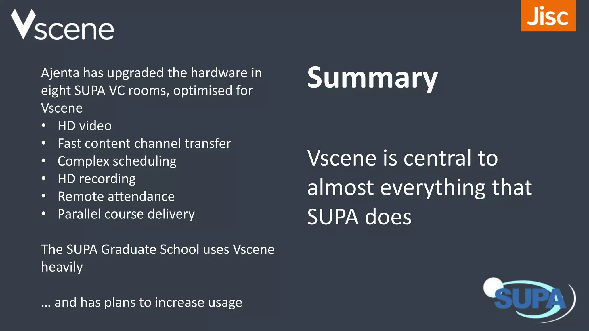 Ajenta has upgraded the hardware in
eight SUPA VC rooms, optimised for
Vscene
• HD video
• Fast content channel transfer
• Complex scheduling
• HD recording
• Remote attendance
• Parallel course delivery
The SUPA Graduate School uses Vscene
heavily
… and has plans to increase usage
Summary
Vscene is central to
almost everything that
SUPA does
 