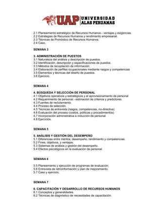 2.1 Planeamiento estratégico de Recursos Humanos.- ventajas y exigencias.
2.2 Estrategias de Recursos Humanos y rendimiento empresarial.
2.3 Técnicas de Pronóstico de Recursos Humanos.
2.4 Caso.
SEMANA 3
3. ADMINISTRACIÓN DE PUESTOS
3.1 Naturaleza del análisis y descripción de puestos.
3.2 Identificación, descripción y especificaciones de puestos.
3.3 Métodos de recopilación de información.
3.4 Elaboración de perfiles ocupacionales mediante rasgos y competencias
3.5 Elementos y técnicas del diseño de puestos.
3.6 Ejercicio.
SEMANA 4
4. BÚSQUEDA Y SELECCIÓN DE PERSONAL
4.1 Objetivos operativos y estratégicos y el aprovisionamiento de personal
4.2 Requerimiento de personal.- estimación de criterios y predictores.
4.3 Fuentes de reclutamiento.
4.4 Proceso de selección.
4.5 Técnicas de entrevista (rasgos, competencias, no-directiva)
4.6 Evaluación del proceso (costos, políticas y procedimientos)
4.7 Incorporación administrativa e inducción de personal
4.8 Ejercicios.
SEMANA 5
5. ANÁLISIS Y GESTIÓN DEL DESEMPEÑO
5.1 Diferencias entre méritos, desempeño, rendimiento y competencias.
5.2 Fines, objetivos, y ventajas.
5.3 Sistemas de análisis y gestión del desempeño.
5.4 Efectos psicológicos en la evaluación de personal.
SEMANA 6
5.5 Planeamiento y ejecución de programas de evaluación.
5.6 Entrevista de retroinformación y plan de mejoramiento.
5.7 Caso y ejercicio.
SEMANA 7
6. CAPACITACIÓN Y DESARROLLO DE RECURSOS HUMANOS
6.1 Conceptos y generalidades.
6.2 Técnicas de diagnóstico de necesidades de capacitación.
 