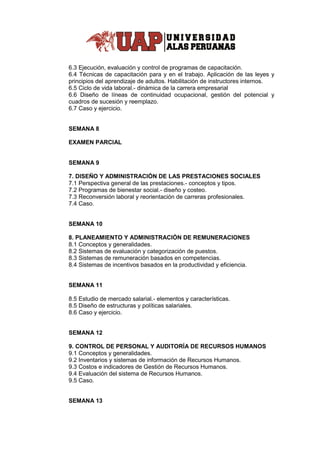 6.3 Ejecución, evaluación y control de programas de capacitación.
6.4 Técnicas de capacitación para y en el trabajo. Aplicación de las leyes y
principios del aprendizaje de adultos. Habilitación de instructores internos.
6.5 Ciclo de vida laboral.- dinámica de la carrera empresarial
6.6 Diseño de líneas de continuidad ocupacional, gestión del potencial y
cuadros de sucesión y reemplazo.
6.7 Caso y ejercicio.
SEMANA 8
EXAMEN PARCIAL
SEMANA 9
7. DISEÑO Y ADMINISTRACIÓN DE LAS PRESTACIONES SOCIALES
7.1 Perspectiva general de las prestaciones.- conceptos y tipos.
7.2 Programas de bienestar social.- diseño y costeo.
7.3 Reconversión laboral y reorientación de carreras profesionales.
7.4 Caso.
SEMANA 10
8. PLANEAMIENTO Y ADMINISTRACIÓN DE REMUNERACIONES
8.1 Conceptos y generalidades.
8.2 Sistemas de evaluación y categorización de puestos.
8.3 Sistemas de remuneración basados en competencias.
8.4 Sistemas de incentivos basados en la productividad y eficiencia.
SEMANA 11
8.5 Estudio de mercado salarial.- elementos y características.
8.5 Diseño de estructuras y políticas salariales.
8.6 Caso y ejercicio.
SEMANA 12
9. CONTROL DE PERSONAL Y AUDITORÍA DE RECURSOS HUMANOS
9.1 Conceptos y generalidades.
9.2 Inventarios y sistemas de información de Recursos Humanos.
9.3 Costos e indicadores de Gestión de Recursos Humanos.
9.4 Evaluación del sistema de Recursos Humanos.
9.5 Caso.
SEMANA 13
 