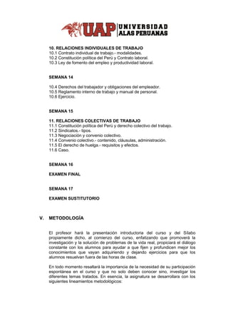 10. RELACIONES INDIVIDUALES DE TRABAJO
10.1 Contrato individual de trabajo.- modalidades.
10.2 Constitución política del Perú y Contrato laboral.
10.3 Ley de fomento del empleo y productividad laboral.
SEMANA 14
10.4 Derechos del trabajador y obligaciones del empleador.
10.5 Reglamento interno de trabajo y manual de personal.
10.6 Ejercicio.
SEMANA 15
11. RELACIONES COLECTIVAS DE TRABAJO
11.1 Constitución política del Perú y derecho colectivo del trabajo.
11.2 Sindicatos.- tipos.
11.3 Negociación y convenio colectivo.
11.4 Convenio colectivo.- contenido, cláusulas, administración.
11.5 El derecho de huelga.- requisitos y efectos.
11.6 Caso.
SEMANA 16
EXAMEN FINAL
SEMANA 17
EXAMEN SUSTITUTORIO
V. METODOLOGÍA
El profesor hará la presentación introductoria del curso y del Sílabo
propiamente dicho, al comienzo del curso, enfatizando que promoverá la
investigación y la solución de problemas de la vida real, propiciará el diálogo
constante con los alumnos para ayudar a que fijen y profundicen mejor los
conocimientos que vayan adquiriendo y dejando ejercicios para que los
alumnos resuelvan fuera de las horas de clase.
En todo momento resaltará la importancia de la necesidad de su participación
espontánea en el curso y que no solo deben conocer sino, investigar los
diferentes temas tratados. En esencia, la asignatura se desarrollara con los
siguientes lineamientos metodológicos:
 