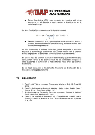  Tarea Académica (TA), que consiste en trabajos del curso
asignados por el docente y que fomenten la investigación en la
materia del curso.
La Nota Final (NF) la obtenemos de la siguiente manera:
 Examen Sustitutorio (ES), que consiste en la evaluación teórico -
práctico de conocimiento de todo el curso y donde el alumno dará
sus respuestas por escrito.
La nota obtenida en el examen sustitutorio, podrá reemplazar la nota más
baja que el alumno haya obtenido en su Examen Parcial o en el Examen
Final y de proceder el reemplazo, se recalculará la nueva nota final.
En caso la nota del Examen Sustitutorio sea más baja que la nota más baja
del Examen Parcial o del Examen final, no se reemplazará ninguna de
ellas, quedando el alumno con la nota obtenida hasta antes del examen
Sustitutorio.
Es de total aplicación el Reglamento Transitorio de Evaluación de la
Universidad entregado al alumno.
VII. BIBLIOGRAFÍA
1. Gestión del Talento Humano. Chiavenato, Adalberto. Edit. McGraw Hill.
2002.
2. Gestión de Recursos Humanos. Gómez - Mejía, Luis / Balkin, David /
Caroy, Robert. Edit.Prentice Hall. 1997.
3. Administración de Personal y Recursos Humanos. Werther Jr. William/
Davis, Heith.Edit. McGraw Hill. 1995.
4. Gestión de Recursos Humanos por Competencias. Pereda Marín,
Santiago / Berrocal, Francisca. Edit. Centro de Estudios Ramón Areces,
S.A., 2001.
 