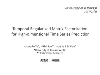 Temporal Regularized Matrix Factorization
for High-dimensional Time Series Prediction
Hsiang-Fu Yu*, Nikhil Rao**, Inderjit S. Dhillon*
*University of Texas at Austin
**Technicolor Research
発表者：林勝悟
NIPS2016読み会＠立命茨木
2017/03/18
 