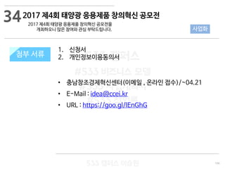 104
533 캠퍼스
#533 비즈니스 모델
#533 사업계획서
#533 창업론
533 캠퍼스 이승원
첨부 서류
1. 신청서
2. 개인정보이용동의서
• 충남창조경제혁신센터(이메일 , 온라인 접수)/~04.21
• E-Mail : idea@ccei.kr
• URL : https://goo.gl/lEnGhG
첨부 서류
34
사업화
2017 제4회 태양광 응용제품 창의혁신 공모전
2017 제4회 태양광 응용제품 창의혁신 공모전을
개최하오니 많은 참여와 관심 부탁드립니다.
 