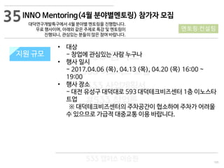 105
533 캠퍼스
#533 비즈니스 모델
#533 사업계획서
#533 창업론
533 캠퍼스 이승원
INNO Mentoring(4월 분야별멘토링) 참가자 모집
대덕연구개발특구에서 4월 분야별 멘토링을 진행합니다.
무료 행사이며, 아래와 같은 주제로 특강 및 멘토링이
진행되니, 관심있는 분들의 많은 참여 바랍니다.
지원 규모지원 규모
• 대상
- 창업에 관심있는 사람 누구나
• 행사 일시
- 2017.04.06 (목), 04.13 (목), 04.20 (목) 16:00 ~
19:00
• 행사 장소
- 대전 유성구 대덕대로 593 대덕테크비즈센터 1층 이노스타
트업
※ 대덕테크비즈센터의 주차공간이 협소하여 주차가 어려울
수 있으므로 가급적 대중교통 이용 바랍니다.
35
멘토링·컨설팅
 