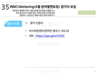 107
533 캠퍼스
#533 비즈니스 모델
#533 사업계획서
#533 창업론
533 캠퍼스 이승원
첨부 서류첨부 서류
35
멘토링·컨설팅
1. 참가 신청서
• 아스피린센터(온라인 접수)/~04.26
• URL : https://goo.gl/orTUHC
INNO Mentoring(4월 분야별멘토링) 참가자 모집
대덕연구개발특구에서 4월 분야별 멘토링을 진행합니다.
무료 행사이며, 아래와 같은 주제로 특강 및 멘토링이
진행되니, 관심있는 분들의 많은 참여 바랍니다.
 