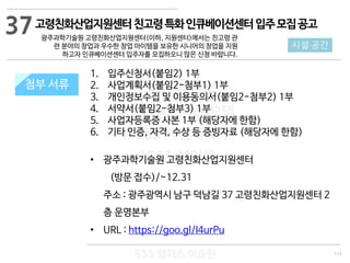 113
533 캠퍼스
#533 비즈니스 모델
#533 사업계획서
#533 창업론
533 캠퍼스 이승원
첨부 서류
1. 입주신청서(붙임2) 1부
2. 사업계획서(붙임2-첨부1) 1부
3. 개인정보수집 및 이용동의서(붙임2-첨부2) 1부
4. 서약서(붙임2-첨부3) 1부
5. 사업자등록증 사본 1부 (해당자에 한함)
6. 기타 인증, 자격, 수상 등 증빙자료 (해당자에 한함)
• 광주과학기술원 고령친화산업지원센터
(방문 접수)/~12.31
주소 : 광주광역시 남구 덕남길 37 고령친화산업지원센터 2
층 운영본부
• URL : https://goo.gl/I4urPu
첨부 서류
37
시설·공간
고령친화산업지원센터친고령특화인큐베이션센터입주모집공고
광주과학기술원 고령친화산업지원센터(이하, 지원센터)에서는 친고령 관
련 분야의 창업과 우수한 창업 아이템을 보유한 시니어의 창업을 지원
하고자 인큐베이션센터 입주자를 모집하오니 많은 신청 바랍니다.
 