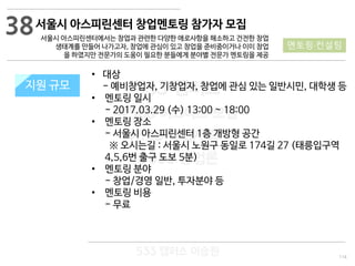 114
533 캠퍼스
#533 비즈니스 모델
#533 사업계획서
#533 창업론
533 캠퍼스 이승원
서울시 아스피린센터 창업멘토링 참가자 모집
서울시 아스피린센터에서는 창업과 관련한 다양한 애로사항을 해소하고 건전한 창업
생태계를 만들어 나가고자, 창업에 관심이 있고 창업을 준비중이거나 이미 창업
을 하였지만 전문가의 도움이 필요한 분들에게 분야별 전문가 멘토링을 제공
지원 규모지원 규모
• 대상
- 예비창업자, 기창업자, 창업에 관심 있는 일반시민, 대학생 등
• 멘토링 일시
- 2017.03.29 (수) 13:00 ~ 18:00
• 멘토링 장소
- 서울시 아스피린센터 1층 개방형 공간
※ 오시는길 : 서울시 노원구 동일로 174길 27 (태릉입구역
4,5,6번 출구 도보 5분)
• 멘토링 분야
- 창업/경영 일반, 투자분야 등
• 멘토링 비용
- 무료
38
멘토링·컨설팅
 