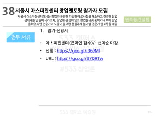 115
533 캠퍼스
#533 비즈니스 모델
#533 사업계획서
#533 창업론
533 캠퍼스 이승원
첨부 서류첨부 서류
38
멘토링·컨설팅
1. 참가 신청서
• 아스피린센터(온라인 접수)/~선착순 마감
• 신청 : https://goo.gl/i369Ml
• URL : https://goo.gl/87QRTw
서울시 아스피린센터 창업멘토링 참가자 모집
서울시 아스피린센터에서는 창업과 관련한 다양한 애로사항을 해소하고 건전한 창업
생태계를 만들어 나가고자, 창업에 관심이 있고 창업을 준비중이거나 이미 창업
을 하였지만 전문가의 도움이 필요한 분들에게 분야별 전문가 멘토링을 제공
 