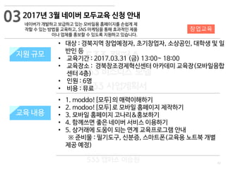 11
533 캠퍼스
#533 비즈니스 모델
#533 사업계획서
#533 창업론
533 캠퍼스 이승원
2017년 3월 네이버 모두교육 신청 안내
네이버가 개발하고 보급하고 있는 모바일용 홈페이지를 손쉽게 제
작할 수 있는 방법을 교육하고, SNS 마케팅을 통해 효과적인 제품
이나 업체를 홍보할 수 있도록 지원하고 있습니다.
지원 규모지원 규모
• 대상 : 경북지역 창업예정자, 초기창업자, 소상공인, 대학생 및 일
반인 등
• 교육기간 : 2017.03.31 (금) 13:00~ 18:00
• 교육장소 : 경북창조경제혁신센터 아카데미 교육장(모바일융합
센터 4층)
• 인원 : 6명
• 비용 : 뮤료
03
교육 내용
창업교육
• 1. moddo![모두]의 매력이해하기
• 2. modoo![모두]로 모바일 홈페이지 제작하기
• 3. 모바일 홈페이지 고나리&홍보하기
• 4. 함께쓰면 좋은 네이버 서비스 이용하기
• 5. 상거래에 도움이 되는 연계 교육프로그램 안내
※ 준비물 : 필기도구, 신분증, 스마트폰(교육용 노트북 개별
제공 예정)
 