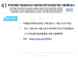 125
533 캠퍼스
#533 비즈니스 모델
#533 사업계획서
#533 창업론
533 캠퍼스 이승원
첨부 서류
• 미래창조과학부(온라인, 우편 접수)/~ 예산 소진시 마감
• 주소 : (06744) 서울 서초구 바우뫼로37길 37(양재동20-
17) 산국산업기술진흥협회 10층 기술협력팀
• URL : https://goo.gl/oFN9Cs
첨부 서류
41
사업화
투자연계형기업성장R&D지원사업주관기관(창업기업)지원계획공고
「투자연계형 기업성장 R&D 지원사업」의 일환으로 설립 5년 미만의 창업기업이 시장에 안
착하고 성장 할 수 있도록 지정된 출자기관(투자사)로부터 투자를 유치한 창업기업에 대해
선정평가를 거쳐 R&D 자금을 지원하오니 관심있는 기업의 많은 참여와 신청 바랍니다.
 