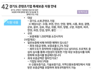 126
533 캠퍼스
#533 비즈니스 모델
#533 사업계획서
#533 창업론
533 캠퍼스 이승원
경기도 콘텐츠기업 특례보증 지원 안내
경기도 콘텐츠 기업만을 대상으로 일반
보증에 비해 완화된 절차 및 등급을 적
용해드리는 사업
지원 규모지원 내용
• 대상
- 경기도 소재 콘텐츠 기업
※ 해당시군 : 수원, 부천, 안산, 안양, 평택, 시흥, 화성, 광명,
군포, 광주, 김포, 하남, 의왕, 여주, 양평, 고양, 의정부, 파주,
연천, 과천, 안성, 양주, 용인
• 규모
- 보증재원 1,000억원 소진시까지
<사업개요>
• 일반보증에 비해 어떠한 혜택이 있나요?
- 최대 4등급 완화, 보증료율 0.2% 차감
- 재무구조가 취약하여 신용등급이 다소 낮더라도 프로젝트 중
심의 심사를 통해 사업성이 양호한 기업 대상 보증심사를 대폭
완화해 보증서를 발급해드립니다
• 최대 보증금액은 얼마인가요?
- 기업당 최대 5억원
※ 신용보증기금, 기술보증기금, 지역신용보증재단에서 지원
받은 보증금액을 포함하여 최대 8억원까지 가능
42
정책자금
 