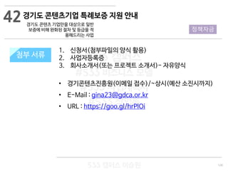 128
533 캠퍼스
#533 비즈니스 모델
#533 사업계획서
#533 창업론
533 캠퍼스 이승원
첨부 서류
1. 신청서(첨부파일의 양식 활용)
2. 사업자등록증
3. 회사소개서(또는 프로젝트 소개서)- 자유양식
• 경기콘텐츠진흥원(이메일 접수)/~상시(예산 소진시까지)
• E-Mail : gina23@gdca.or.kr
• URL : https://goo.gl/hrPlOi
첨부 서류
42
정책자금
경기도 콘텐츠기업 특례보증 지원 안내
경기도 콘텐츠 기업만을 대상으로 일반
보증에 비해 완화된 절차 및 등급을 적
용해드리는 사업
 