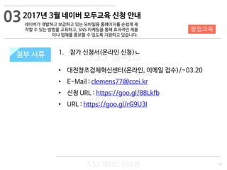 12
533 캠퍼스
#533 비즈니스 모델
#533 사업계획서
#533 창업론
533 캠퍼스 이승원
첨부 서류 1. 참가 신청서(온라인 신청)ㄴ
• 대전창조경제혁신센터(온라인, 이메일 접수)/~03.20
• E-Mail : clemens77@ccei.kr
• 신청 URL : https://goo.gl/88Lkfb
• URL : https://goo.gl/rG9U3I
첨부 서류
03
창업교육
2017년 3월 네이버 모두교육 신청 안내
네이버가 개발하고 보급하고 있는 모바일용 홈페이지를 손쉽게 제
작할 수 있는 방법을 교육하고, SNS 마케팅을 통해 효과적인 제품
이나 업체를 홍보할 수 있도록 지원하고 있습니다.
 