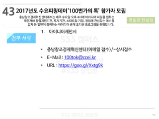 130
533 캠퍼스
#533 비즈니스 모델
#533 사업계획서
#533 창업론
533 캠퍼스 이승원
첨부 서류첨부 서류
43
멘토링·컨설팅
1. 아이디어제안서
• 충남창조경제혁신센터(이메일 접수)/~상시접수
• E-Mail : 100tok@ccei.kr
• URL : https://goo.gl/Xxtg9k
2017년도 수요피칭데이‘100번가의 톡’ 참가자 모집
충남창조경제혁신센터에서는 매주 수요일 오후 4시에 아이디어 피칭을 원하는
제안자와 창업지원기관, 투자기관, 스타트업 기업, 창업에 관심있는 예비창
업자 등 일반이 참여하는 아이디어 공개 오디션 프로그램을 진행합니다.
 