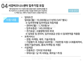 14
533 캠퍼스
#533 비즈니스 모델
#533 사업계획서
#533 창업론
533 캠퍼스 이승원
지원 규모지원 내용
• 임대조건
임대료(월) : 10,000원/㎡(1년차)(VAT 별도)
※ 입주연차별 입주부담금 차등적용
- 관리비(월) : 1,700원/㎡
- 입주보증금 : 140,000원/㎡
- 전기요금 : 사용량에 따라 부과
※ 임대료 및 관리비, 입주보증금 산정 시 임대면적을 적용함
• 보육서비스
- 경영, 마케팅, 재무, 기술지원 등
- 기업평가 후 지원금 500만원 ~ 700만원 지원 (시제품제작비,
경영/기술컨설팅, 홍보/마케팅 등 지원)
• 시설제공
- 전용회선 : 인터넷 무료제공
- 부대시설 : 남·여 샤워실, 회의실 1개 등
04
시설·공간
서강비즈니스센터 입주기업 모집
예비창업자와 우수기업에 대한 종합지원과 경쟁력강화를 위
해 서강비즈니스센터에 입주할 기업을 아래와 같이 모집하오
니 역량 있는 (예비)기업인의 많은 신청을 바랍니다.
 
