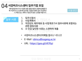 15
533 캠퍼스
#533 비즈니스 모델
#533 사업계획서
#533 창업론
533 캠퍼스 이승원
첨부 서류
1. 입주신청서
2. 사업계획서
3. 직전년도 재무제표 등 사업계호기서 첨부서류에 포함되는
관련 증빙서류
4. ※ 인감 날인한 서류는 스캔하여 제출
• 서강비즈니스센터(이메일 접수)/~03.22
• E-Mail : sbincu@sogang.ac.kr
• URL : https://goo.gl/rR7PpJ
첨부 서류
04
시설·공간
서강비즈니스센터 입주기업 모집
예비창업자와 우수기업에 대한 종합지원과 경쟁력강화를 위
해 서강비즈니스센터에 입주할 기업을 아래와 같이 모집하오
니 역량 있는 (예비)기업인의 많은 신청을 바랍니다.
 