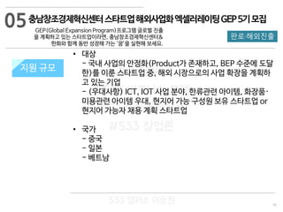 16
판로·해외진출
533 캠퍼스
#533 비즈니스 모델
#533 사업계획서
#533 창업론
533 캠퍼스 이승원
충남창조경제혁신센터스타트업해외사업화엑셀러레이팅GEP5기모집
GEP(Global Expansion Program)프로그램 글로벌 진출
을 계획하고 있는 스타트업이라면, 충남창조경제혁신센터&
한화와 함께 동반 성장해 가는 ‘꿈’을 실현해 보세요.
지원 규모지원 규모
• 대상
- 국내 사업의 안정화(Product가 존재하고, BEP 수준에 도달
한)를 이룬 스타트업 중, 해외 시장으로의 사업 확장을 계획하
고 있는 기업
- (우대사항) ICT, IOT 사업 분야, 한류관련 아이템, 화장품·
미용관련 아이템 우대, 현지어 가능 구성원 보유 스타트업 or
현지어 가능자 채용 계획 스타트업
• 국가
- 중국
- 일본
- 베트남
05
 