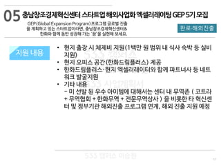 17
판로·해외진출
533 캠퍼스
#533 비즈니스 모델
#533 사업계획서
#533 창업론
533 캠퍼스 이승원
충남창조경제혁신센터스타트업해외사업화엑셀러레이팅GEP5기모집
GEP(Global Expansion Program)프로그램 글로벌 진출
을 계획하고 있는 스타트업이라면, 충남창조경제혁신센터&
한화와 함께 동반 성장해 가는 ‘꿈’을 실현해 보세요.
지원 규모지원 내용
• 현지 출장 시 체제비 지원(1백만 원 범위 내 식사 숙박 등 실비
지원)
• 현지 오피스 공간(한화드림플러스) 제공
• 한화드림플러스·현지 엑셀러레이터와 함께 파트너사 등 네트
워크 발굴지원
• 기타 내용
- 미 선발 된 우수 아이템에 대해서는 센터 내 무역존 ( 코트라
+ 무역협회 + 한화무역 + 전문무역상사 ) 을 비롯한 타 혁신센
터 및 정부기관 해외진출 프로그램 연계, 해외 진출 지원 예정
05
 