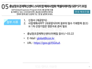 18
533 캠퍼스
#533 비즈니스 모델
#533 사업계획서
#533 창업론
533 캠퍼스 이승원
첨부 서류
1. 신청서 (제공양식)
2. 사업계획서PPT (자유양식이며 첨부의 필수 기재항목 참고)
※ 1차 선정기업은 영문자료 준비 필요
• 충남창조경제혁신센터(이메일 접수)/~03.22
• E-Mail : global@ccei.kr
• URL : https://goo.gl/I5GAuA
첨부 서류
05
판로·해외진출
충남창조경제혁신센터스타트업해외사업화엑셀러레이팅GEP5기모집
GEP(Global Expansion Program)프로그램 글로벌 진출
을 계획하고 있는 스타트업이라면, 충남창조경제혁신센터&
한화와 함께 동반 성장해 가는 ‘꿈’을 실현해 보세요.
 