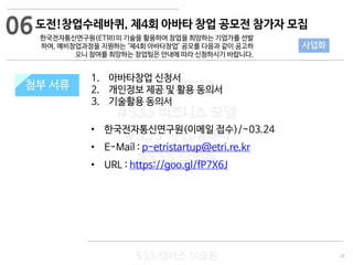 20
533 캠퍼스
#533 비즈니스 모델
#533 사업계획서
#533 창업론
533 캠퍼스 이승원
첨부 서류
1. 아바타창업 신청서
2. 개인정보 제공 및 활용 동의서
3. 기술활용 동의서
• 한국전자통신연구원(이메일 접수)/~03.24
• E-Mail : p-etristartup@etri.re.kr
• URL : https://goo.gl/fP7X6J
첨부 서류
06
사업화
도전!창업수레바퀴, 제4회 아바타 창업 공모전 참가자 모집
한국전자통신연구원(ETRI)의 기술을 활용하여 창업을 희망하는 기업가를 선발
하여, 예비창업과정을 지원하는 ‘제4회 아바타창업’ 공모를 다음과 같이 공고하
오니 참여를 희망하는 창업팀은 안내에 따라 신청하시기 바랍니다.
 